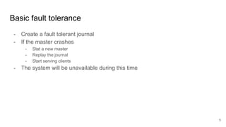 Basic fault tolerance
- Create a fault tolerant journal
- If the master crashes
- Stat a new master
- Replay the journal
- Start serving clients
- The system will be unavailable during this time
5
 