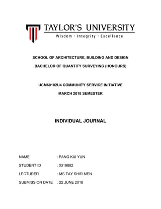 SCHOOL OF ARCHITECTURE, BUILDING AND DESIGN
BACHELOR OF QUANTITY SURVEYING (HONOURS)
UCM60102U4 COMMUNITY SERVICE INITIATIVE
MARCH 2018 SEMESTER
INDIVIDUAL JOURNAL
NAME : PANG KAI YUN
STUDENT ID : 0319802
LECTURER : MS TAY SHIR MEN
SUBMISSION DATE : 22 JUNE 2018
 