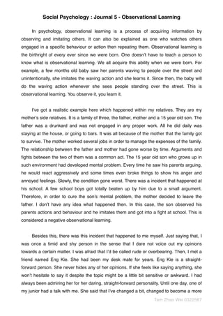 Social Psychology : Journal 5 - Observational Learning
In psychology, observational learning is a process of acquiring information by
observing and imitating others. It can also be explained as one who watches others
engaged in a speciﬁc behaviour or action then repeating them. Observational learning is
the birthright of every ever since we were born. One doesn’t have to teach a person to
know what is observational learning. We all acquire this ability when we were born. For
example, a few months old baby saw her parents waving to people over the street and
unintentionally, she imitates the waving action and she learns it. Since then, the baby will
do the waving action whenever she sees people standing over the street. This is
observational learning. You observe it, you learn it.
I’ve got a realistic example here which happened within my relatives. They are my
mother’s side relatives. It is a family of three, the father, mother and a 15 year old son. The
father was a drunkard and was not engaged in any proper work. All he did daily was
staying at the house, or going to bars. It was all because of the mother that the family got
to survive. The mother worked several jobs in order to manage the expenses of the family.
The relationship between the father and mother had gone worse by time. Arguments and
ﬁghts between the two of them was a common act. The 15 year old son who grows up in
such environment had developed mental problem. Every time he saw his parents arguing,
he would react aggressively and some times even broke things to show his anger and
annoyed feelings. Slowly, the condition gone worst. There was a incident that happened at
his school. A few school boys got totally beaten up by him due to a small argument.
Therefore, in order to cure the son’s mental problem, the mother decided to leave the
father. I don’t have any idea what happened then. In this case, the son observed his
parents actions and behaviour and he imitates them and got into a ﬁght at school. This is
considered a negative observational learning.
Besides this, there was this incident that happened to me myself. Just saying that, I
was once a timid and shy person in the sense that I dare not voice out my opinions
towards a certain matter. I was afraid that I’d be called rude or overbearing. Then, I met a
friend named Eng Kie. She had been my desk mate for years. Eng Kie is a straight-
forward person. She never hides any of her opinions. If she feels like saying anything, she
won’t hesitate to say it despite the topic might be a little bit sensitive or awkward. I had
always been admiring her for her daring, straight-forward personality. Until one day, one of
my junior had a talk with me. She said that I’ve changed a bit, changed to become a more
Tam Zhao Wei 0322587
 