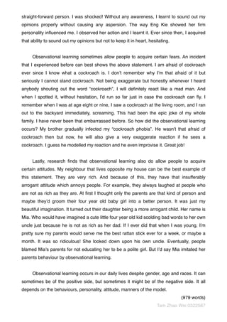 straight-forward person. I was shocked! Without any awareness, I learnt to sound out my
opinions properly without causing any aspersion. The way Eng Kie showed her ﬁrm
personality inﬂuenced me. I observed her action and I learnt it. Ever since then, I acquired
that ability to sound out my opinions but not to keep it in heart, hesitating.
Observational learning sometimes allow people to acquire certain fears. An incident
that I experienced before can best shows the above statement. I am afraid of cockroach
ever since I know what a cockroach is. I don’t remember why I’m that afraid of it but
seriously I cannot stand cockroach. Not being exaggerate but honestly whenever I heard
anybody shouting out the word “cockroach”, I will deﬁnitely react like a mad man. And
when I spotted it, without hesitation, I’d run so far just in case the cockroach can ﬂy. I
remember when I was at age eight or nine, I saw a cockroach at the living room, and I ran
out to the backyard immediately, screaming. This had been the epic joke of my whole
family. I have never been that embarrassed before. So how did the observational learning
occurs? My brother gradually infected my “cockroach phobia”. He wasn’t that afraid of
cockroach then but now, he will also give a very exaggerate reaction if he sees a
cockroach. I guess he modelled my reaction and he even improvise it. Great job!
Lastly, research ﬁnds that observational learning also do allow people to acquire
certain attitudes. My neighbour that lives opposite my house can be the best example of
this statement. They are very rich. And because of this, they have that insufferably
arrogant attitude which annoys people. For example, they always laughed at people who
are not as rich as they are. At ﬁrst I thought only the parents are that kind of person and
maybe they’d groom their four year old baby girl into a better person. It was just my
beautiful imagination. It turned out their daughter being a more arrogant child. Her name is
Mia. Who would have imagined a cute little four year old kid scolding bad words to her own
uncle just because he is not as rich as her dad. If I ever did that when I was young, I’m
pretty sure my parents would serve me the best rattan stick ever for a week, or maybe a
month. It was so ridiculous! She looked down upon his own uncle. Eventually, people
blamed Mia’s parents for not educating her to be a polite girl. But I’d say Mia imitated her
parents behaviour by observational learning.
Observational learning occurs in our daily lives despite gender, age and races. It can
sometimes be of the positive side, but sometimes it might be of the negative side. It all
depends on the behaviours, personality, attitude, manners of the model.
(979 words)
Tam Zhao Wei 0322587
 