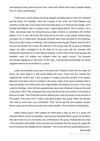 John because every one knows that John makes less efforts when there’s people helping
him out. This is social loaﬁng.
Furthermore, social loaﬁng can bring negative consequences to both the individual
and the group. For example, there was a group of four which my friend Stephen was
involved a month ago. If you never know that every group is of minimum four people, you’d
thought that Stephen was in a group of two. I wasn’t joking around. This is serious. I as a
friend, had always seen him doing the group project all alone or sometimes with another
partner of his. It was sad to see him doing the all the work of four people. Social loaﬁng
sure gave him a critical strike. His group members were never punctual for any meetings.
Some even didn’t come for meetings. This is because they thought Stephen could do all of
the work by himself. As a result, the outcome of the project was not as good as Stephen
hoped. He didn’t managed to do the best as he was busy with the annually held
architecture workshop at Lim Kok Weng University. It was a last minute work because his
members were not making any progress when he wasn’t around. The lecturers
commented negatively on their work. In this case, it proved that social loaﬁng can cause
negative outcome to an individual or a group.
Lastly, social loaﬁng occurs due to the group size. Research ﬁnds that, the larger the
group, the more likely it is that social loaﬁng will occur. There was this incident that
happened few months ago. I was arranged in a larger group that consists of ten people.
Because of the large amount of people in the group, some of the group members tend to
hide themselves and totally ignore their responsibility held towards the group. They never
come for meetings, never did their assigned jobs, never took initiatives to help out the work
in the group. Why? This is because they knew that the group have another nine people to
pick up the slack. They think that a person slacking won’t give big impact to the outcome of
the project. They knew that in order to get good grades, their group mates will still give
their best to cover their zero contribution. They will all get the same grades anyway.
Hence, they just do nothing and await their dream grades. This is all due to social loaﬁng.
Social loaﬁng occurs when people are performing a task as part of a group and
individual efforts cannot be identiﬁed. Just because individual efforts cannot be identiﬁed,
they don’t have to worry not making any contributions to the group. Nobody will ever know
if the outcome is still perfect. Every one will only remember that the group did a great job
but not knowing who actually did the “great job”. This is how and why social loaﬁng occurs.
(994 words)
Tam Zhao Wei 0322587
 
