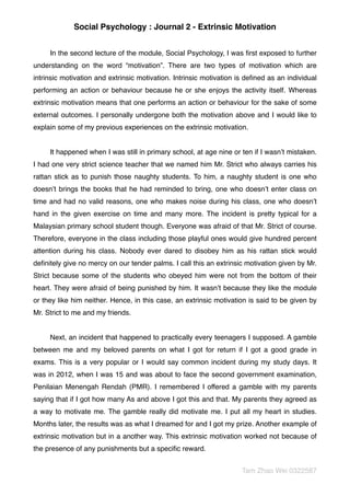 Social Psychology : Journal 2 - Extrinsic Motivation
In the second lecture of the module, Social Psychology, I was ﬁrst exposed to further
understanding on the word “motivation”. There are two types of motivation which are
intrinsic motivation and extrinsic motivation. Intrinsic motivation is deﬁned as an individual
performing an action or behaviour because he or she enjoys the activity itself. Whereas
extrinsic motivation means that one performs an action or behaviour for the sake of some
external outcomes. I personally undergone both the motivation above and I would like to
explain some of my previous experiences on the extrinsic motivation.
It happened when I was still in primary school, at age nine or ten if I wasn’t mistaken.
I had one very strict science teacher that we named him Mr. Strict who always carries his
rattan stick as to punish those naughty students. To him, a naughty student is one who
doesn’t brings the books that he had reminded to bring, one who doesn’t enter class on
time and had no valid reasons, one who makes noise during his class, one who doesn’t
hand in the given exercise on time and many more. The incident is pretty typical for a
Malaysian primary school student though. Everyone was afraid of that Mr. Strict of course.
Therefore, everyone in the class including those playful ones would give hundred percent
attention during his class. Nobody ever dared to disobey him as his rattan stick would
deﬁnitely give no mercy on our tender palms. I call this an extrinsic motivation given by Mr.
Strict because some of the students who obeyed him were not from the bottom of their
heart. They were afraid of being punished by him. It wasn’t because they like the module
or they like him neither. Hence, in this case, an extrinsic motivation is said to be given by
Mr. Strict to me and my friends.
Next, an incident that happened to practically every teenagers I supposed. A gamble
between me and my beloved parents on what I got for return if I got a good grade in
exams. This is a very popular or I would say common incident during my study days. It
was in 2012, when I was 15 and was about to face the second government examination,
Penilaian Menengah Rendah (PMR). I remembered I offered a gamble with my parents
saying that if I got how many As and above I got this and that. My parents they agreed as
a way to motivate me. The gamble really did motivate me. I put all my heart in studies.
Months later, the results was as what I dreamed for and I got my prize. Another example of
extrinsic motivation but in a another way. This extrinsic motivation worked not because of
the presence of any punishments but a speciﬁc reward.
Tam Zhao Wei 0322587
 
