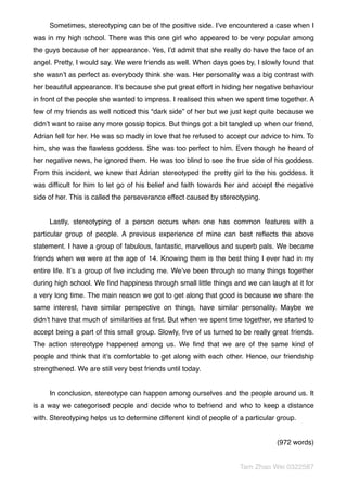 Sometimes, stereotyping can be of the positive side. I’ve encountered a case when I
was in my high school. There was this one girl who appeared to be very popular among
the guys because of her appearance. Yes, I’d admit that she really do have the face of an
angel. Pretty, I would say. We were friends as well. When days goes by, I slowly found that
she wasn’t as perfect as everybody think she was. Her personality was a big contrast with
her beautiful appearance. It’s because she put great effort in hiding her negative behaviour
in front of the people she wanted to impress. I realised this when we spent time together. A
few of my friends as well noticed this “dark side” of her but we just kept quite because we
didn’t want to raise any more gossip topics. But things got a bit tangled up when our friend,
Adrian fell for her. He was so madly in love that he refused to accept our advice to him. To
him, she was the ﬂawless goddess. She was too perfect to him. Even though he heard of
her negative news, he ignored them. He was too blind to see the true side of his goddess.
From this incident, we knew that Adrian stereotyped the pretty girl to the his goddess. It
was difﬁcult for him to let go of his belief and faith towards her and accept the negative
side of her. This is called the perseverance effect caused by stereotyping.
Lastly, stereotyping of a person occurs when one has common features with a
particular group of people. A previous experience of mine can best reﬂects the above
statement. I have a group of fabulous, fantastic, marvellous and superb pals. We became
friends when we were at the age of 14. Knowing them is the best thing I ever had in my
entire life. It’s a group of ﬁve including me. We’ve been through so many things together
during high school. We ﬁnd happiness through small little things and we can laugh at it for
a very long time. The main reason we got to get along that good is because we share the
same interest, have similar perspective on things, have similar personality. Maybe we
didn’t have that much of similarities at ﬁrst. But when we spent time together, we started to
accept being a part of this small group. Slowly, ﬁve of us turned to be really great friends.
The action stereotype happened among us. We ﬁnd that we are of the same kind of
people and think that it’s comfortable to get along with each other. Hence, our friendship
strengthened. We are still very best friends until today.
In conclusion, stereotype can happen among ourselves and the people around us. It
is a way we categorised people and decide who to befriend and who to keep a distance
with. Stereotyping helps us to determine different kind of people of a particular group.
(972 words)
Tam Zhao Wei 0322587
 