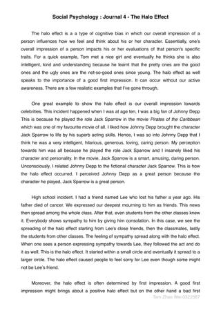 Social Psychology : Journal 4 - The Halo Effect
The halo effect is a a type of cognitive bias in which our overall impression of a
person inﬂuences how we feel and think about his or her character. Essentially, one’s
overall impression of a person impacts his or her evaluations of that person's speciﬁc
traits. For a quick example, Tom met a nice girl and eventually he thinks she is also
intelligent, kind and understanding because he learnt that the pretty ones are the good
ones and the ugly ones are the not-so-good ones since young. The halo effect as well
speaks to the importance of a good ﬁrst impression. It can occur without our active
awareness. There are a few realistic examples that I’ve gone through.
One great example to show the halo effect is our overall impression towards
celebrities. This incident happened when I was at age ten, I was a big fan of Johnny Depp
This is because he played the role Jack Sparrow in the movie Pirates of the Caribbean
which was one of my favourite movie of all. I liked how Johnny Depp brought the character
Jack Sparrow to life by his superb acting skills. Hence, I was so into Johnny Depp that I
think he was a very intelligent, hilarious, generous, loving, caring person. My perception
towards him was all because he played the role Jack Sparrow and I insanely liked his
character and personality. In the movie, Jack Sparrow is a smart, amusing, daring person.
Unconsciously, I related Johnny Depp to the ﬁctional character Jack Sparrow. This is how
the halo effect occurred. I perceived Johnny Depp as a great person because the
character he played, Jack Sparrow is a great person.
High school incident. I had a friend named Lee who lost his father a year ago. His
father died of cancer. We expressed our deepest mourning to him as friends. This news
then spread among the whole class. After that, even students from the other classes knew
it. Everybody shows sympathy to him by giving him consolation. In this case, we see the
spreading of the halo effect starting from Lee’s close friends, then the classmates, lastly
the students from other classes. The feeling of sympathy spread along with the halo effect.
When one sees a person expressing sympathy towards Lee, they followed the act and do
it as well. This is the halo effect. It started within a small circle and eventually it spread to a
larger circle. The halo effect caused people to feel sorry for Lee even though some might
not be Lee’s friend.
Moreover, the halo effect is often determined by ﬁrst impression. A good ﬁrst
impression might brings about a positive halo effect but on the other hand a bad ﬁrst
Tam Zhao Wei 0322587
 