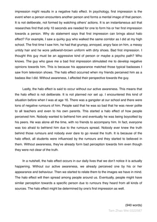 impression might results in a negative halo effect. In psychology, ﬁrst impression is the
event when a person encounters another person and forms a mental image of that person.
It is not deliberate, not formed by watching others’ actions. It is an instantaneous act that
researches ﬁnd that only 10 seconds are needed for one to form his or her ﬁrst impression
towards a person. Why do statement says that ﬁrst impression can brings about halo
effect? For example, I saw a quirky guy who walked the same corridor as I did at my high
school. The ﬁrst time I saw him, he had that grumpy, annoyed, angry face on him, a messy
untidy hair and he wore yellowish-brown uniform with dirty shoes. Bad ﬁrst impression. I
thought this guy must be an aggressive kind of person or maybe a psycho path? Who
knows. The guy who gave me a bad ﬁrst impression stimulated me to develop negative
opinions towards him. This is because his appearance matched those typical badasses I
saw from television shows. The halo effect occurred when my friends perceived him as a
badass like I did. Without awareness, I affected their perspective towards the guy.
Lastly, the halo effect is said to occur without our active awareness. This means that
the halo effect is not deliberate. It is not planned nor set up. I encountered this kind of
situation before when I was at age 16. There was a gangster at our school and there were
tons of negative rumours of him. People said that he was so bad that he was never polite
to all teachers and even to his own parents. This started a halo effect of how people
perceived him. Nobody wanted to befriend him and eventually he was being boycotted by
his peers. He was alone all the time, with no friends to accompany him. In fact, everyone
was too afraid to befriend him due to the rumours spread. Nobody ever knew the truth
behind those rumours and nobody ever dare to go reveal the truth. It is because of the
halo effect, all students were inﬂuenced by the rumours and they started to believed in
them. Without awareness, they’ve already form bad perception towards him even though
they were not clear of the truth.
In a nutshell, the halo effect occurs in our daily lives that we don’t notice it is actually
happening. Without our active awareness, we already perceived one by his or her
appearance and behaviour. Then we started to relate them to the images we have in mind.
The halo effect will then spread among people around us. Eventually, people might have
similar perception towards a speciﬁc person due to rumours they heard from all kinds of
sources. The halo effect might be determined by one’s ﬁrst impression as well.
(940 words)
Tam Zhao Wei 0322587
 