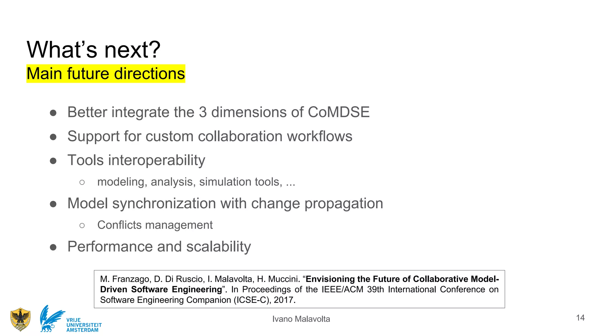Ivano MalavoltaVRIJE
UNIVERSITEIT
AMSTERDAM
What’s next?
Main future directions
● Better integrate the 3 dimensions of CoMDSE
● Support for custom collaboration workﬂows
● Tools interoperability
○ modeling, analysis, simulation tools, ...
● Model synchronization with change propagation
○ Conﬂicts management
● Performance and scalability
14
M. Franzago, D. Di Ruscio, I. Malavolta, H. Muccini. “Envisioning the Future of Collaborative Model-
Driven Software Engineering”. In Proceedings of the IEEE/ACM 39th International Conference on
Software Engineering Companion (ICSE-C), 2017.
 