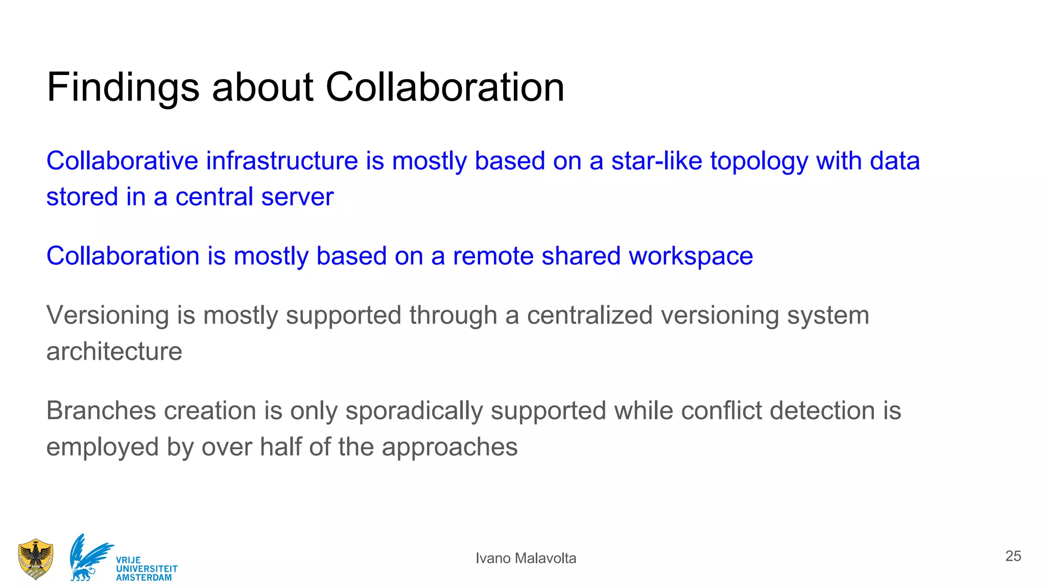 Ivano MalavoltaVRIJE
UNIVERSITEIT
AMSTERDAM
Findings about Collaboration
Collaborative infrastructure is mostly based on a star-like topology with data
stored in a central server
Collaboration is mostly based on a remote shared workspace
Versioning is mostly supported through a centralized versioning system
architecture
Branches creation is only sporadically supported while conﬂict detection is
employed by over half of the approaches
25
 