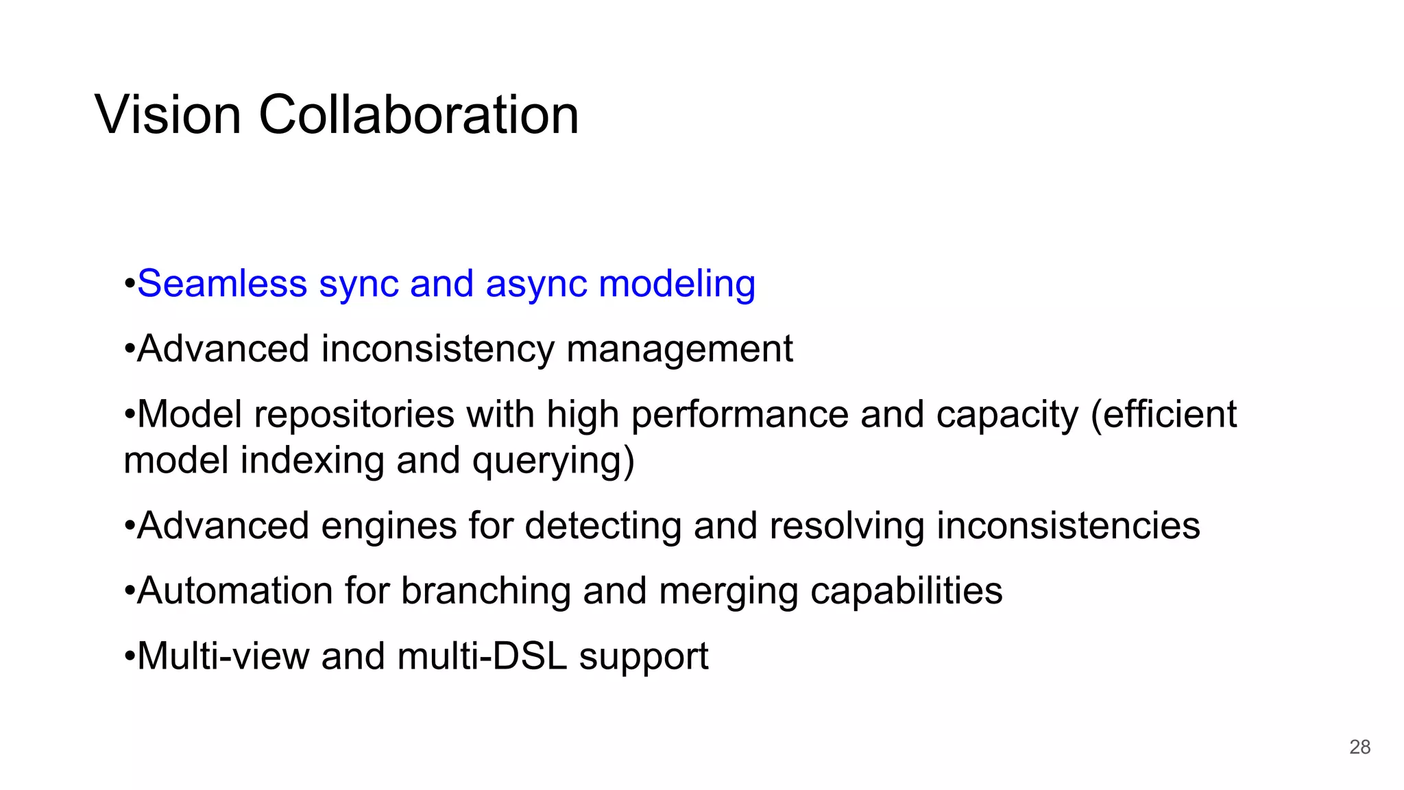 Vision Collaboration
•Seamless sync and async modeling
•Advanced inconsistency management
•Model repositories with high performance and capacity (efficient
model indexing and querying)
•Advanced engines for detecting and resolving inconsistencies
•Automation for branching and merging capabilities
•Multi-view and multi-DSL support
28
 