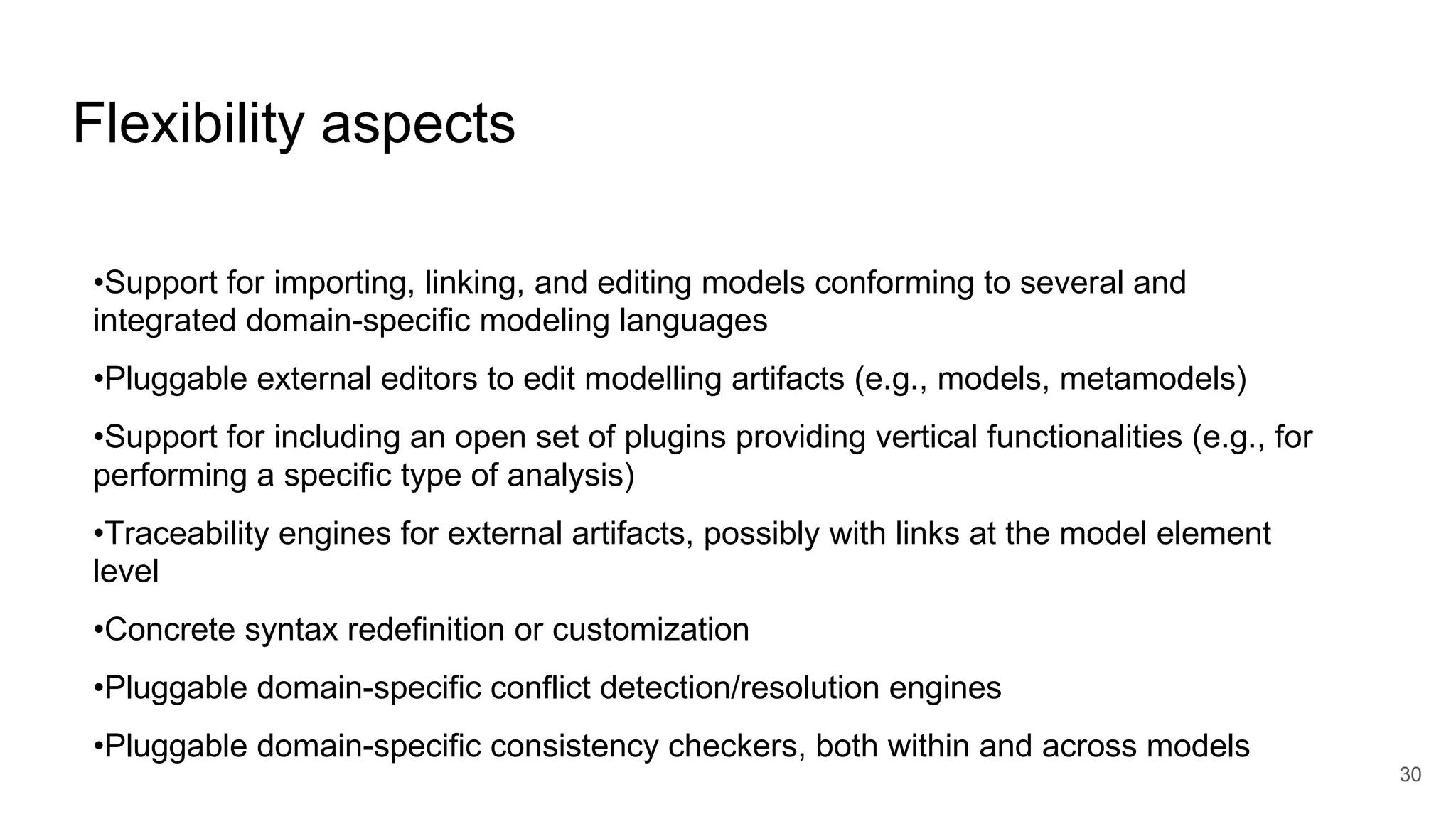 Flexibility aspects
•Support for importing, linking, and editing models conforming to several and
integrated domain-specific modeling languages
•Pluggable external editors to edit modelling artifacts (e.g., models, metamodels)
•Support for including an open set of plugins providing vertical functionalities (e.g., for
performing a specific type of analysis)
•Traceability engines for external artifacts, possibly with links at the model element
level
•Concrete syntax redefinition or customization
•Pluggable domain-specific conflict detection/resolution engines
•Pluggable domain-specific consistency checkers, both within and across models
30
 
