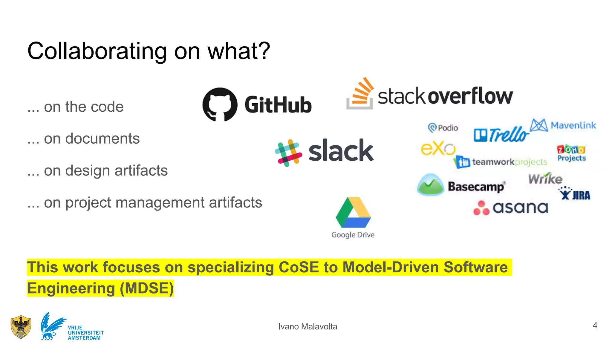 Ivano MalavoltaVRIJE
UNIVERSITEIT
AMSTERDAM
Collaborating on what?
... on the code
... on documents
... on design artifacts
... on project management artifacts
This work focuses on specializing CoSE to Model-Driven Software
Engineering (MDSE)
4
 