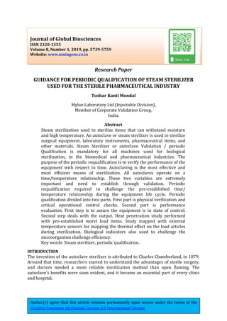 Author(s) agree that this article remains permanently open access under the terms of the
Creative Commons Attribution License 4.0 International License
Research Paper
GUIDANCE FOR PERIODIC QUALIFICATION OF STEAM STERILIZER
USED FOR THE STERILE PHARMACEUTICAL INDUSTRY
Tushar Kanti Mondal
Mylan Laboratory Ltd (Injectable Division),
Member of Corporate Validation Group,
India.
Abstract
Steam sterilization used to sterilize items that can withstand moisture
and high temperature. An autoclave or steam sterilizer is used to sterilize
surgical equipment, laboratory instruments, pharmaceutical items, and
other materials. Steam Sterilizer or autoclave Validation / periodic
Qualification is mandatory for all machines used for biological
sterilization, in the biomedical and pharmaceutical industries. The
purpose of the periodic requalification is to verify the performance of the
equipment with respect to time. Autoclaving is the most effective and
most efficient means of sterilization. All autoclaves operate on a
time/temperature relationship. These two variables are extremely
important and need to establish through validation. Periodic
requalification required to challenge the pre-established time/
temperature relationship during the equipment life cycle. Periodic
qualification divided into two parts. First part is physical verification and
critical operational control checks. Second part is performance
evaluation. First step is to assure the equipment is in state of control.
Second step deals with the output. Heat penetration study performed
with pre-established worst load items. Study mapped with external
temperature sensors for mapping the thermal effect on the load articles
during sterilization. Biological indicators also used to challenge the
microorganism challenge efficiency.
Key words: Steam sterilizer, periodic qualification.
INTRODUCTION
The invention of the autoclave sterilizer is attributed to Charles Chamberland, in 1879.
Around that time, researchers started to understand the advantages of sterile surgery,
and doctors needed a more reliable sterilization method than open flaming. The
autoclave’s benefits were soon evident, and it became an essential part of every clinic
and hospital.
Journal of Global Biosciences
ISSN 2320-1355
Volume 8, Number 1, 2019, pp. 5739-5759
Website: www.mutagens.co.in
 
