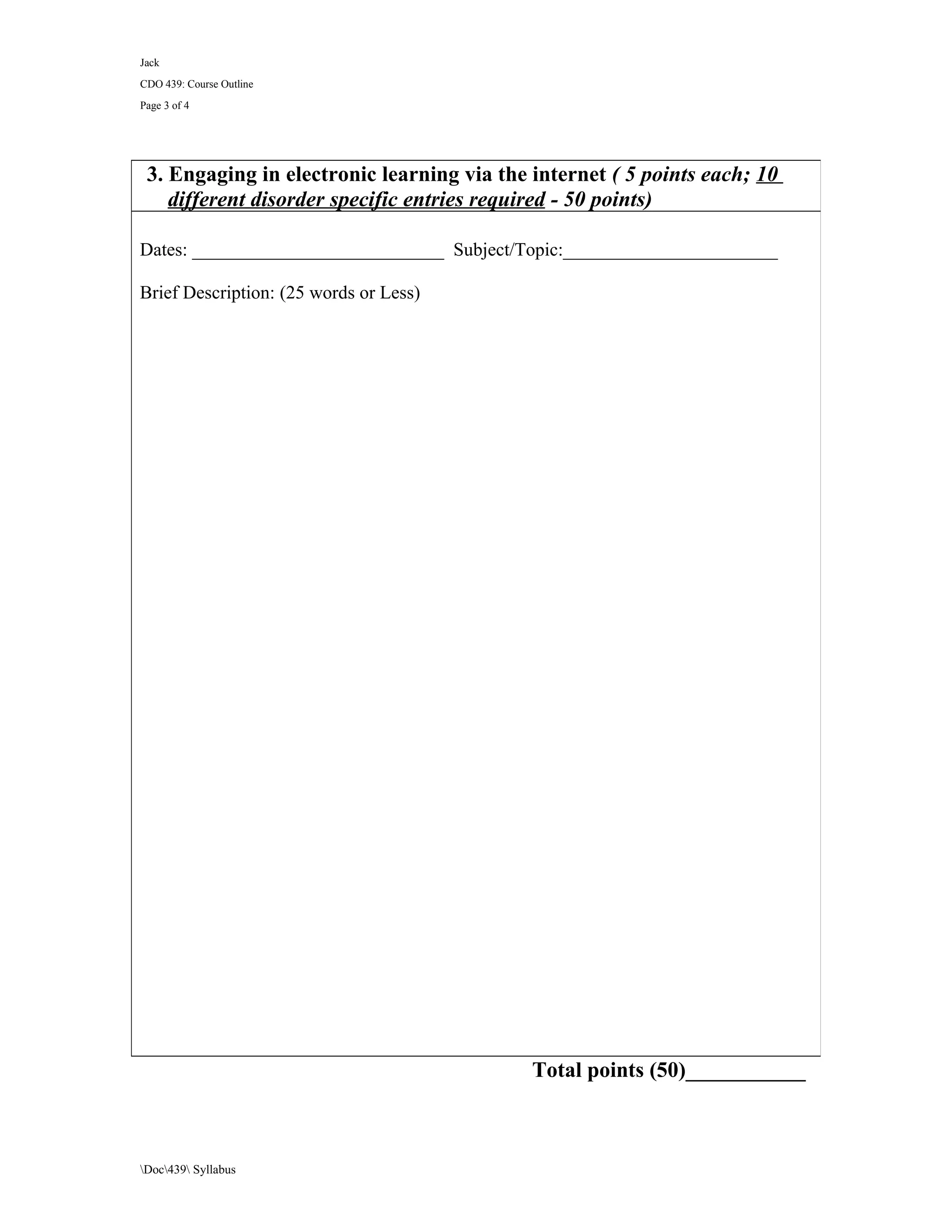 Jack
CDO 439: Course Outline
Page 3 of 4




 3. Engaging in electronic learning via the internet ( 5 points each; 10
    different disorder specific entries required - 50 points)

Dates: ___________________________ Subject/Topic:_______________________

Brief Description: (25 words or Less)




                                            Total points (50)___________



Doc439 Syllabus
 