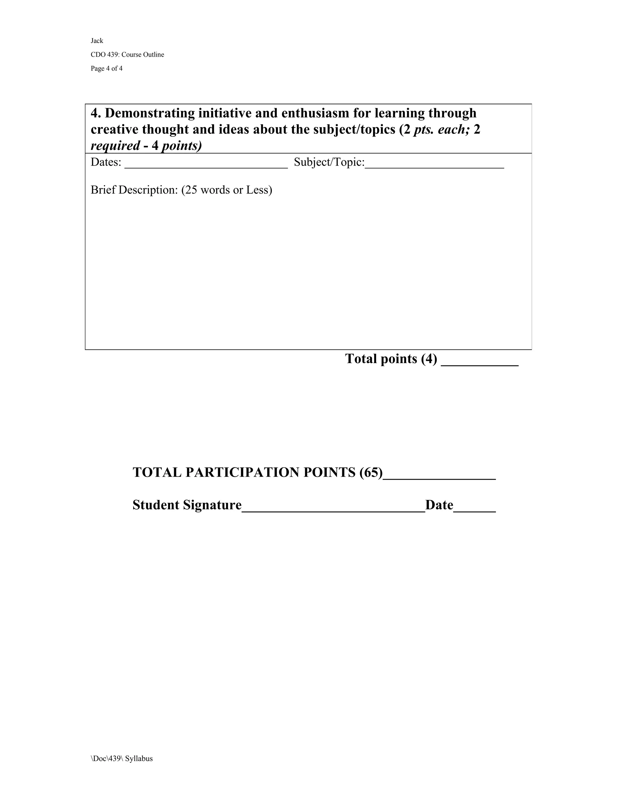 Jack
CDO 439: Course Outline
Page 4 of 4




4. Demonstrating initiative and enthusiasm for learning through
creative thought and ideas about the subject/topics (2 pts. each; 2
required - 4 points)
Dates: ___________________________ Subject/Topic:_______________________

Brief Description: (25 words or Less)




                                            Total points (4) ___________




              TOTAL PARTICIPATION POINTS (65)________________

              Student Signature__________________________Date______




Doc439 Syllabus
 