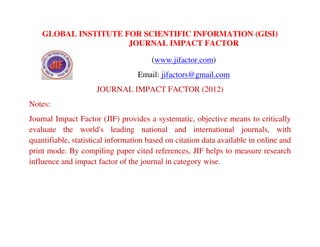 GLOBAL INSTITUTE FOR SCIENTIFIC INFORMATION (GISI)
JOURNAL IMPACT FACTOR
(www.jifactor.com)
Email: jifactors@gmail.com
JOURNAL IMPACT FACTOR (2012)
Notes:
Journal Impact Factor (JIF) provides a systematic, objective means to critically
evaluate the world's leading national and international journals, with
quantifiable, statistical information based on citation data available in online and
print mode. By compiling paper cited references, JIF helps to measure research
influence and impact factor of the journal in category wise.
 