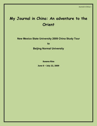 Journal in China 1




My Journal in China: An adventure to the
                       Orient


   New Mexico State University 2009 China Study Tour
                            to
               Beijing Normal University




                        Susana Ríos

                   June 6 – July 22, 2009
 