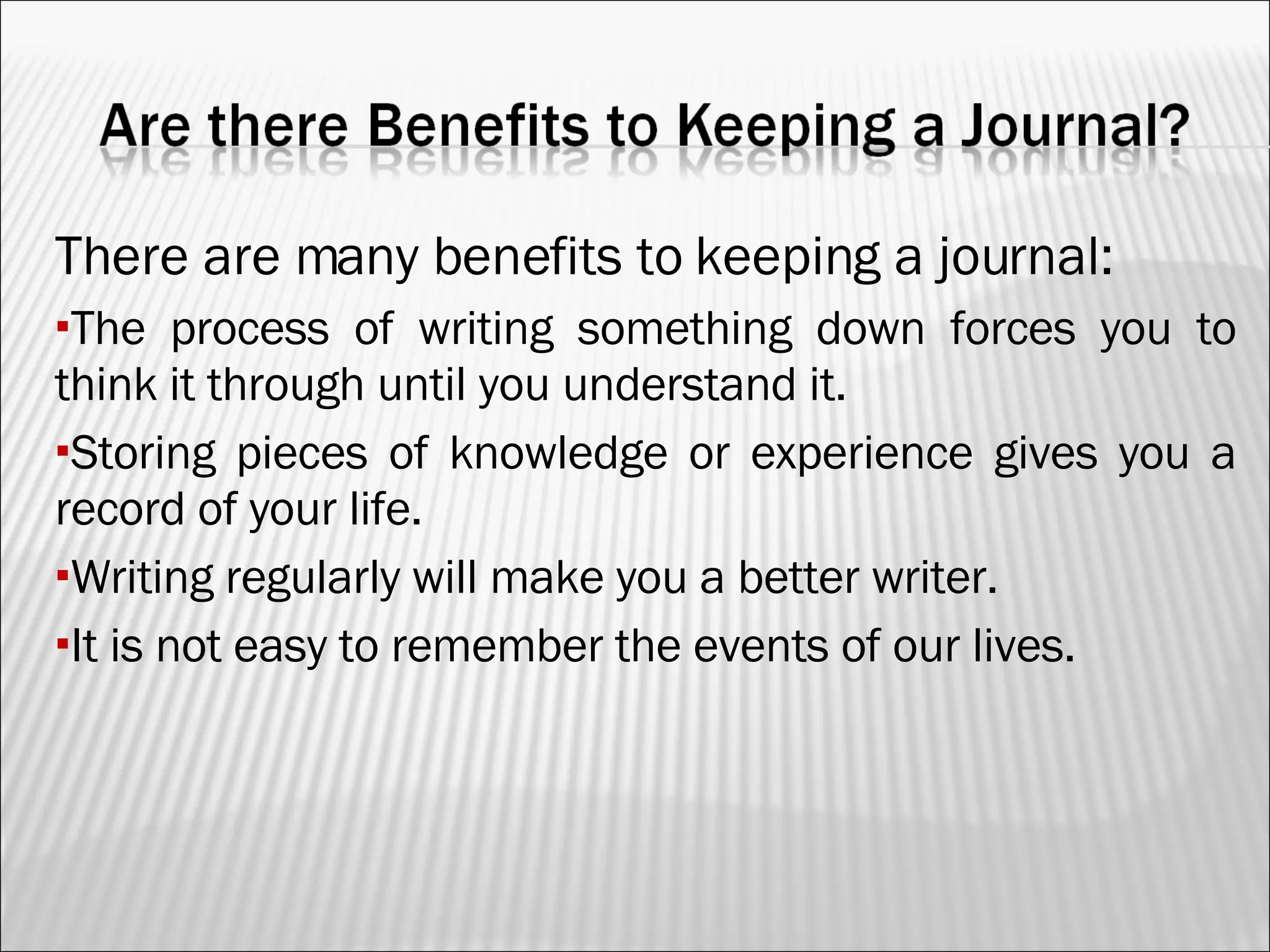 There are many benefits to keeping a journal: The process of writing something down forces you to think it through until you understand it. Storing pieces of knowledge or experience gives you a record of your life. Writing regularly will make you a better writer. It is not easy to remember the events of our lives. 