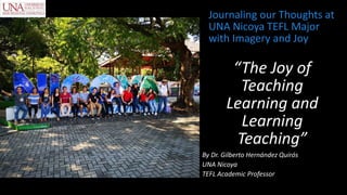 “The Joy of
Teaching
Learning and
Learning
Teaching”
By Dr. Gilberto Hernández Quirós
UNA Nicoya
TEFL Academic Professor
Journaling our Thoughts at
UNA Nicoya TEFL Major
with Imagery and Joy
 