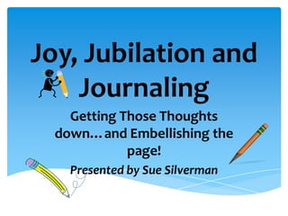 Joy, Jubilation and
Journaling
Getting Those Thoughts
down…and Embellishing the
page!
Presented by Sue Silverman
 