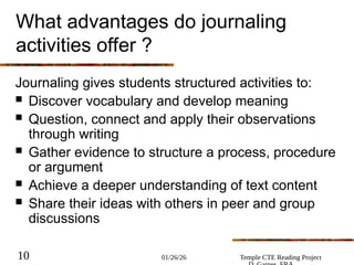 01/26/26 Temple CTE Reading Project
10
What advantages do journaling
activities offer ?
Journaling gives students structured activities to:
 Discover vocabulary and develop meaning
 Question, connect and apply their observations
through writing
 Gather evidence to structure a process, procedure
or argument
 Achieve a deeper understanding of text content
 Share their ideas with others in peer and group
discussions
 