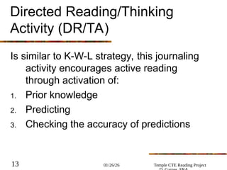 01/26/26 Temple CTE Reading Project
13
Directed Reading/Thinking
Activity (DR/TA)
Is similar to K-W-L strategy, this journaling
activity encourages active reading
through activation of:
1. Prior knowledge
2. Predicting
3. Checking the accuracy of predictions
 