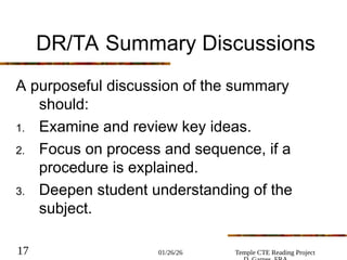 01/26/26 Temple CTE Reading Project
17
DR/TA Summary Discussions
A purposeful discussion of the summary
should:
1. Examine and review key ideas.
2. Focus on process and sequence, if a
procedure is explained.
3. Deepen student understanding of the
subject.
 