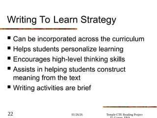 01/26/26 Temple CTE Reading Project
22
Writing To Learn Strategy
 Can be incorporated across the curriculum
 Helps students personalize learning
 Encourages high-level thinking skills
 Assists in helping students construct
meaning from the text
 Writing activities are brief
 