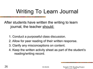 01/26/26 Temple CTE Reading Project
26
Writing To Learn Journal
After students have written the writing to learn
journal, the teacher should:
1. Conduct a purposeful class discussion.
2. Allow for peer reading of their written response.
3. Clarify any misconceptions on content.
4. Keep the written activity sheet as part of the student’s
reading/writing record.
 