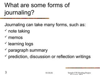 01/26/26 Temple CTE Reading Project
3
What are some forms of
journaling?
Journaling can take many forms, such as:
 note taking
 memos
 learning logs
 paragraph summary
 prediction, discussion or reflection writings
 
