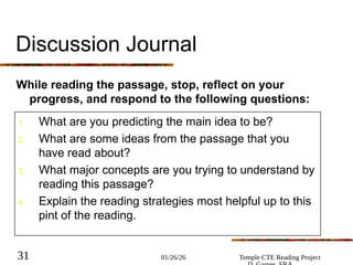 01/26/26 Temple CTE Reading Project
31
Discussion Journal
While reading the passage, stop, reflect on your
progress, and respond to the following questions:
1. What are you predicting the main idea to be?
2. What are some ideas from the passage that you
have read about?
3. What major concepts are you trying to understand by
reading this passage?
4. Explain the reading strategies most helpful up to this
pint of the reading.
 