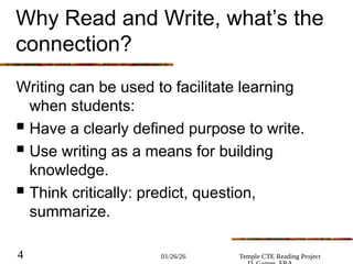 01/26/26 Temple CTE Reading Project
4
Why Read and Write, what’s the
connection?
Writing can be used to facilitate learning
when students:
 Have a clearly defined purpose to write.
 Use writing as a means for building
knowledge.
 Think critically: predict, question,
summarize.
 