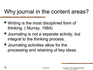01/26/26 Temple CTE Reading Project
6
Why journal in the content areas?
 Writing is the most disciplined form of
thinking. ( Murray, 1984)
 Journaling is not a separate activity, but
integral to the thinking process.
 Journaling activities allow for the
processing and retaining of key ideas.
 