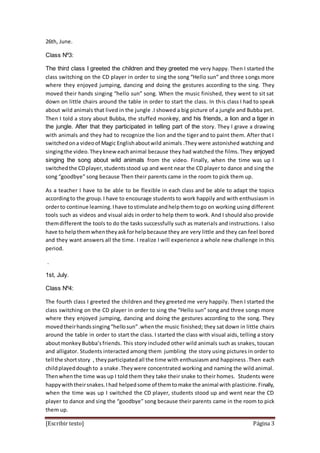 [Escribir texto] Página 3
26th, June.
Class Nº3:
The third class I greeted the children and they greeted me very happy. Then I started the
class switching on the CD player in order to sing the song “Hello sun” and three songs more
where they enjoyed jumping, dancing and doing the gestures according to the sing. They
moved their hands singing “hello sun” song. When the music finished, they went to sit sat
down on little chairs around the table in order to start the class. In this class I had to speak
about wild animals that lived in the jungle .I showed a big picture of a jungle and Bubba pet.
Then I told a story about Bubba, the stuffed monkey, and his friends, a lion and a tiger in
the jungle. After that they participated in telling part of the story. They l grave a drawing
with animals and they had to recognize the lion and the tiger and to paint them. After that I
switchedona videoof Magic Englishaboutwild animals .They were astonished watching and
singingthe video.Theyknew eachanimal because they had watched the films. They enjoyed
singing the song about wild animals from the video. Finally, when the time was up I
switchedthe CDplayer,studentsstood up and went near the CD player to dance and sing the
song “goodbye” song because Then their parents came in the room to pick them up.
As a teacher I have to be able to be flexible in each class and be able to adapt the topics
accordingto the group.I have to encourage students to work happily and with enthusiasm in
orderto continue learning.Ihave tostimulate andhelpthemtogo on working using different
tools such as videos and visual aids in order to help them to work. And I should also provide
themdifferent the tools to do the tasks successfully such as materials and instructions. I also
have to helpthemwhentheyaskforhelpbecause they are very little and they can feel bored
and they want answers all the time. I realize I will experience a whole new challenge in this
period.
.
1st, July.
Class Nº4:
The fourth class I greeted the children and they greeted me very happily. Then I started the
class switching on the CD player in order to sing the “Hello sun” song and three songs more
where they enjoyed jumping, dancing and doing the gestures according to the song. They
movedtheirhandssinging“hellosun”.whenthe music finished; they sat down in little chairs
around the table in order to start the class. I started the class with visual aids, telling a story
aboutmonkey Bubba’sfriends. This story included other wild animals such as snakes, toucan
and alligator. Students interacted among them jumbling the story using pictures in order to
tell the shortstory , theyparticipatedall the time with enthusiasm and happiness .Then each
childplayeddoughto a snake .Theywere concentrated working and naming the wild animal.
Thenwhenthe time was up I told them they take their snake to their homes. Students were
happywiththeirsnakes.Ihad helpedsome of themtomake the animal with plasticine. Finally,
when the time was up I switched the CD player, students stood up and went near the CD
player to dance and sing the “goodbye” song because their parents came in the room to pick
them up.
 