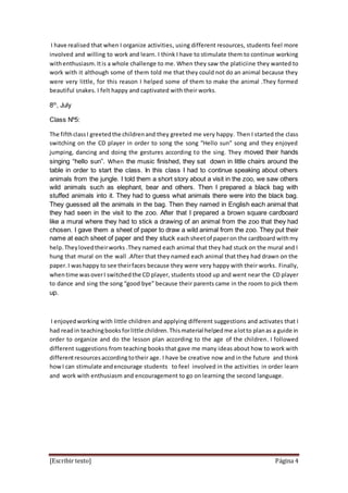 [Escribir texto] Página 4
I have realised that when I organize activities, using different resources, students feel more
involved and willing to work and learn. I think I have to stimulate them to continue working
withenthusiasm. Itis a whole challenge to me. When they saw the platiciine they wanted to
work with it although some of them told me that they could not do an animal because they
were very little, for this reason I helped some of them to make the animal .They formed
beautiful snakes. I felt happy and captivated with their works.
8th
, July
Class Nº5:
The fifthclassI greetedthe childrenand they greeted me very happy. Then I started the class
switching on the CD player in order to song the song “Hello sun” song and they enjoyed
jumping, dancing and doing the gestures according to the sing. They moved their hands
singing “hello sun”. When the music finished, they sat down in little chairs around the
table in order to start the class. In this class I had to continue speaking about others
animals from the jungle. I told them a short story about a visit in the zoo, we saw others
wild animals such as elephant, bear and others. Then I prepared a black bag with
stuffed animals into it. They had to guess what animals there were into the black bag.
They guessed all the animals in the bag. Then they named in English each animal that
they had seen in the visit to the zoo. After that I prepared a brown square cardboard
like a mural where they had to stick a drawing of an animal from the zoo that they had
chosen. I gave them a sheet of paper to draw a wild animal from the zoo. They put their
name at each sheet of paper and they stuck eachsheetof paperon the cardboard withmy
help. Theylovedtheirworks .They named each animal that they had stuck on the mural and I
hung that mural on the wall .After that they named each animal that they had drawn on the
paper.I washappy to see theirfaces because they were very happy with their works. Finally,
whentime wasoverI switchedthe CD player, students stood up and went near the CD player
to dance and sing the song “good bye” because their parents came in the room to pick them
up.
I enjoyedworking with little children and applying different suggestions and activates that I
had readin teachingbooks forlittle children.Thismaterial helpedme alotto planas a guide in
order to organize and do the lesson plan according to the age of the children. I followed
different suggestions from teaching books that gave me many ideas about how to work with
differentresourcesaccording totheir age. I have be creative now and in the future and think
how I can stimulate andencourage students to feel involved in the activities in order learn
and work with enthusiasm and encouragement to go on learning the second language.
 
