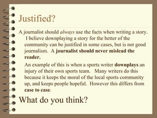 Justified?  A journalist should  always  use the facts when writing a story.  I believe downplaying a story for the better of the community can be justified in some cases, but is not good journalism.  A  journalist should never mislead the reader. An example of this is when a sports writer  downplays  an injury of their own sports team.  Many writers do this because it keeps the moral of the local sports community up, and keeps people hopeful.  However this differs from  case to case . What do you think?   