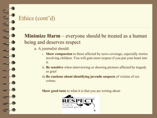 Ethics (cont’d) Minimize Harm  – everyone should be treated as a human being and deserves respect a. A journalist should: i. Show compassion  to those affected by news coverage, especially stories involving children. You will gain more respect if you put your heart into it. ii. Be sensitive  when interviewing or showing pictures affected by tragedy or grief iii. Be cautious about identifying juvenile suspects  of victims of sex crimes. Show good taste  to what it is that you are writing about 
