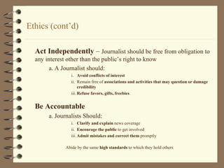 Ethics (cont’d) Act Independently  –  Journalist should be free from obligation to any interest other than the public’s right to know a. A Journalist should: i. Avoid conflicts of interest ii. Remain free of  associations and activities that may question or damage credibility iii. Refuse favors, gifts, freebies Be Accountable   a. Journalists Should: i. Clarify and explain  news coverage ii. Encourage the public  to get involved iii. Admit mistakes and correct them  promptly Abide by the same  high standards  to which they hold others 