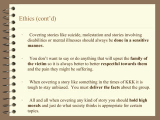 Ethics (cont’d) ·  Covering stories like suicide, molestation and stories involving disabilities or mental illnesses should always be  done in a   sensitive manner.  ·  You don’t want to say or do anything that will upset the  family of the victim  so it is always better to better  respectful towards them  and the pain they might be suffering.  ·  When covering a story like something in the times of KKK it is tough to stay unbiased.  You must  deliver the facts  about the group.  ·  All and all when covering any kind of story you should  hold high morals  and just do what society thinks is appropriate for certain topics. 
