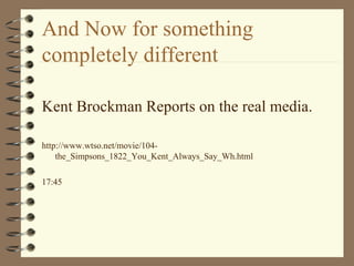 And Now for something completely different Kent Brockman Reports on the real media. http://www.wtso.net/movie/104-the_Simpsons_1822_You_Kent_Always_Say_Wh.html 17:45 