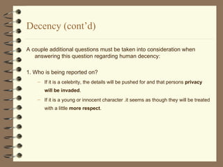 Decency (cont’d) A couple additional questions must be taken into consideration when answering this question regarding human decency: 1. Who is being reported on? If it is a celebrity, the details will be pushed for and that persons  privacy will be invaded . If it is a young or innocent character .it seems as though they will be treated with a little  more respect . 
