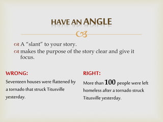 
 A “slant” to your story.
 makes the purpose of the story clear and give it
focus.
RIGHT:
More than 100 people were left
homeless after a tornado struck
Titusvilleyesterday.
WRONG:
Seventeen houses were flattened by
a tornado that struck Titusville
yesterday.
 