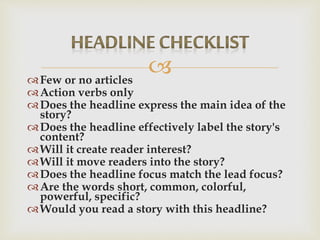 Few or no articles
Action verbs only
Does the headline express the main idea of the
story?
Does the headline effectively label the story's
content?
Will it create reader interest?
Will it move readers into the story?
Does the headline focus match the lead focus?
Are the words short, common, colorful,
powerful, specific?
Would you read a story with this headline?
 