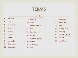 1. advance
2. angle
3. attribution
4. brite
5. caption
6. censor
7. cliché
8. copyright
9. defamation
10. downstyle
11. editorial
12. feature
13. fiveWs& the H
14. fold
15. format
16. gutter
17. inverted pyramid
18. kicker
19. lead (lede)
20. libel
21. nameplate
22. plagiarism
23. point
24. primary head
25. proofing
26. secondaryhead
27. tabloid
28. transition
 