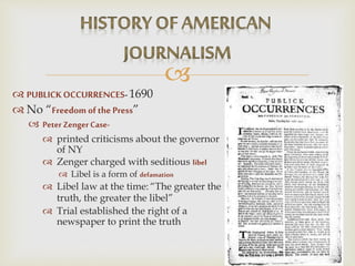 
 PUBLICKOCCURRENCES-1690
 No “Freedom ofthe Press”
 Peter Zenger Case-
 printed criticisms about the governor
of NY
 Zenger charged with seditious libel
 Libel is a form of defamation
 Libel law at the time: “The greater the
truth, the greater the libel”
 Trial established the right of a
newspaper to print the truth
 