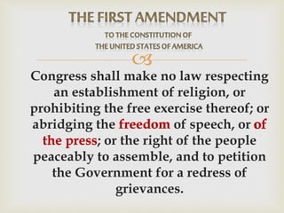 
Congress shall make no law respecting
an establishment of religion, or
prohibiting the free exercise thereof; or
abridging the freedom of speech, or of
the press; or the right of the people
peaceably to assemble, and to petition
the Government for a redress of
grievances.
offreedom
the press
 