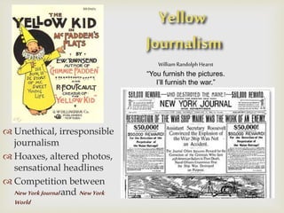William Randolph Hearst
“You furnish the pictures.
I’ll furnish the war.”
 Unethical, irresponsible
journalism
 Hoaxes, altered photos,
sensational headlines
 Competition between
NewYorkJournaland NewYork
World
 