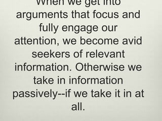 When we get into arguments that focus and fully engage our attention, we become avid seekers of relevant information. Otherwise we take in information passively--if we take it in at all. 