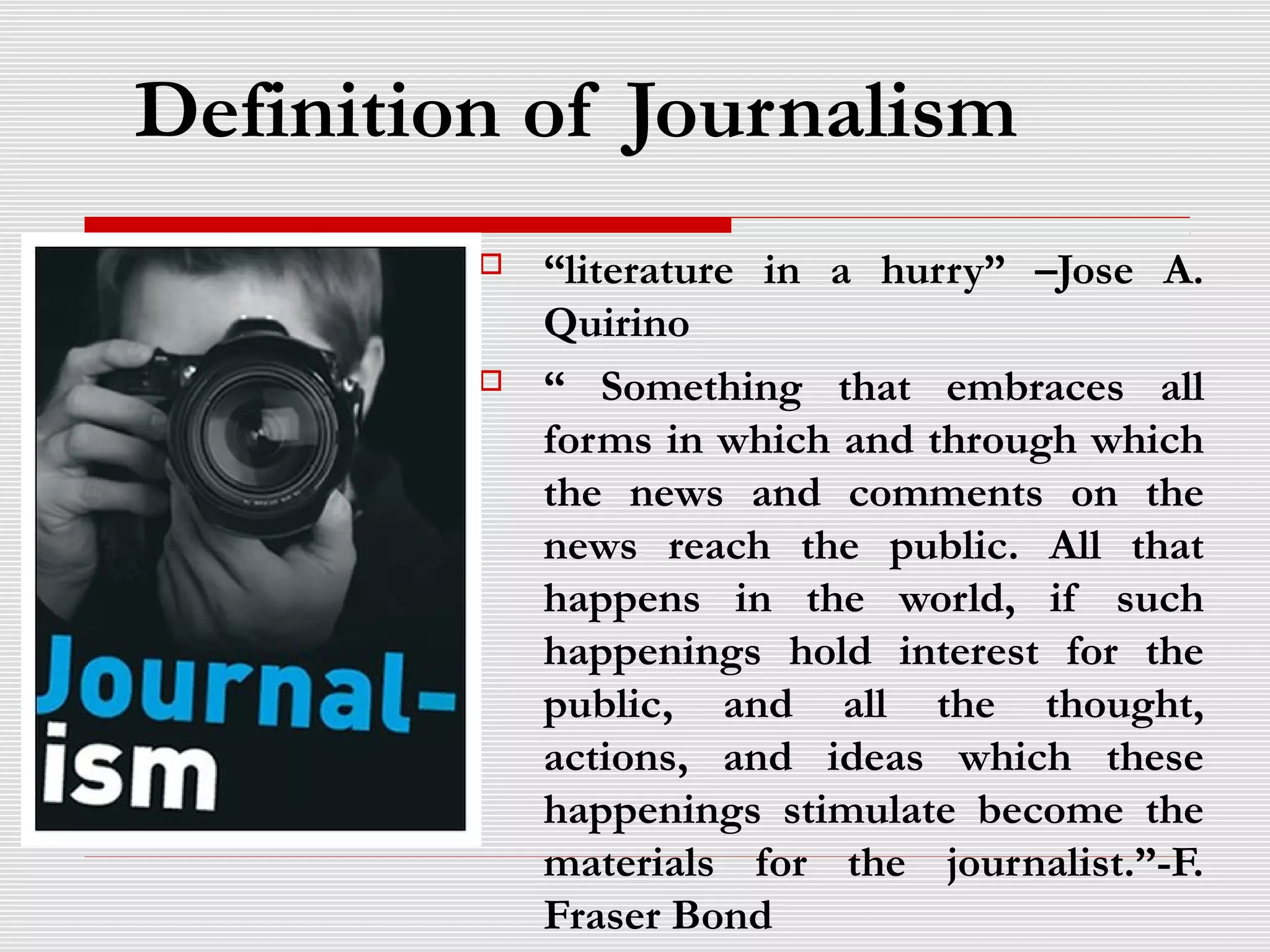 Definition of Journalism
 “literature in a hurry” –Jose A.
Quirino
 “ Something that embraces all
forms in which and through which
the news and comments on the
news reach the public. All that
happens in the world, if such
happenings hold interest for the
public, and all the thought,
actions, and ideas which these
happenings stimulate become the
materials for the journalist.”-F.
Fraser Bond
 