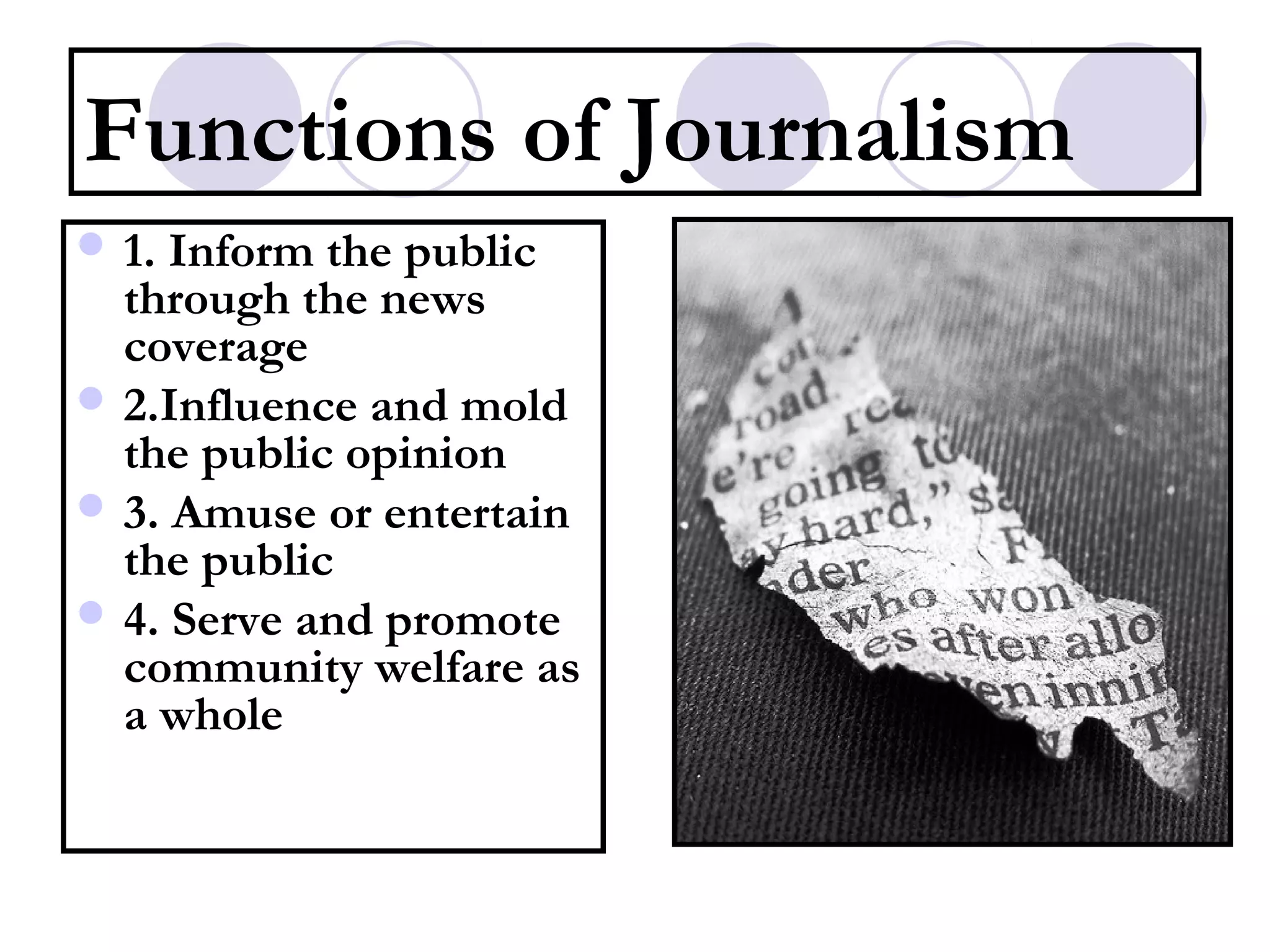Functions of Journalism
 1. Inform the public
through the news
coverage
 2.Influence and mold
the public opinion
 3. Amuse or entertain
the public
 4. Serve and promote
community welfare as
a whole
 