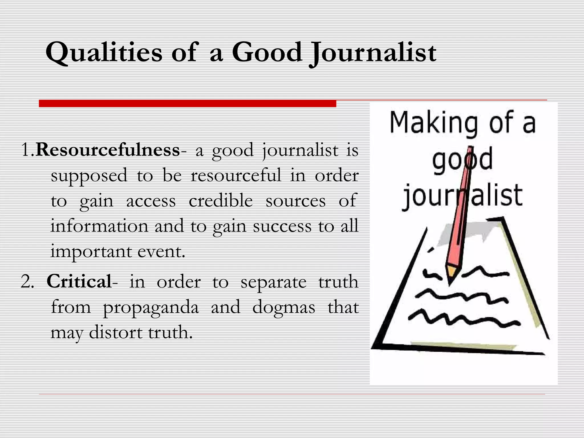 Qualities of a Good Journalist
1.Resourcefulness- a good journalist is
supposed to be resourceful in order
to gain access credible sources of
information and to gain success to all
important event.
2. Critical- in order to separate truth
from propaganda and dogmas that
may distort truth.
 