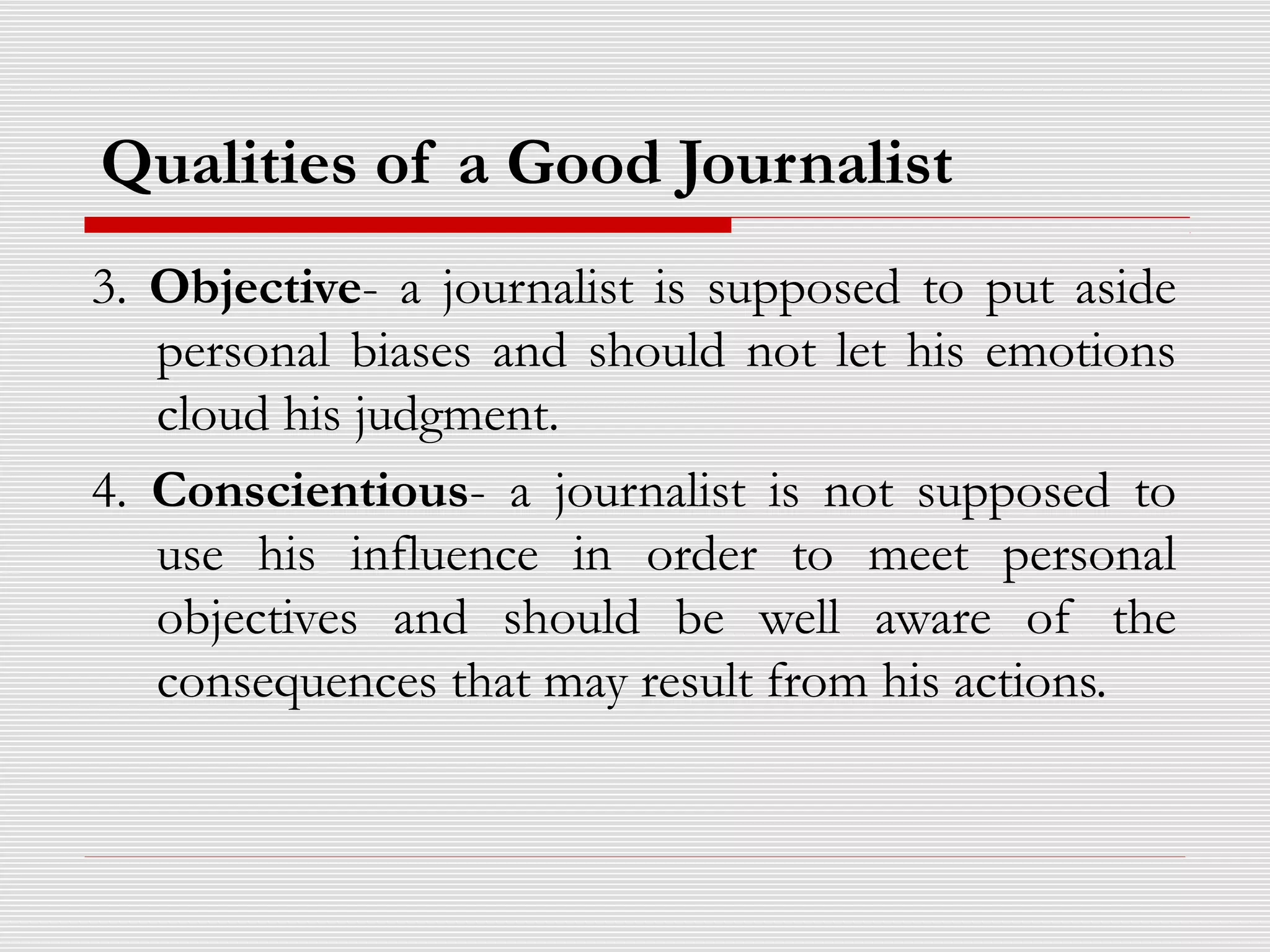 Qualities of a Good Journalist
3. Objective- a journalist is supposed to put aside
personal biases and should not let his emotions
cloud his judgment.
4. Conscientious- a journalist is not supposed to
use his influence in order to meet personal
objectives and should be well aware of the
consequences that may result from his actions.
 